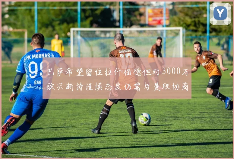 巴萨希望留住拉什福德但对3000万欧买断持谨慎态度仍需与曼联协商