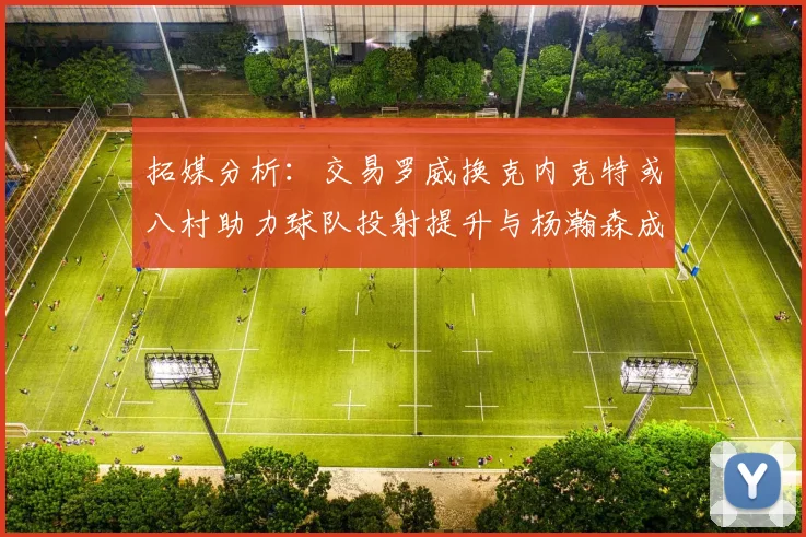 拓媒分析：交易罗威换克内克特或八村助力球队投射提升与杨瀚森成长