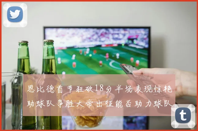 恩比德首节狂砍18分半场表现惊艳助球队争胜大帝出征能否助力球队逆袭