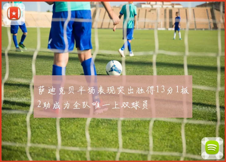 萨迪克贝半场表现突出独得13分1板2助成为全队唯一上双球员