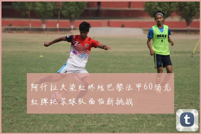 阿什拉夫染红终结巴黎法甲60场无红牌纪录球队面临新挑战