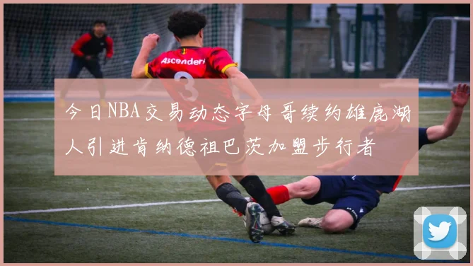 今日NBA交易动态字母哥续约雄鹿湖人引进肯纳德祖巴茨加盟步行者
