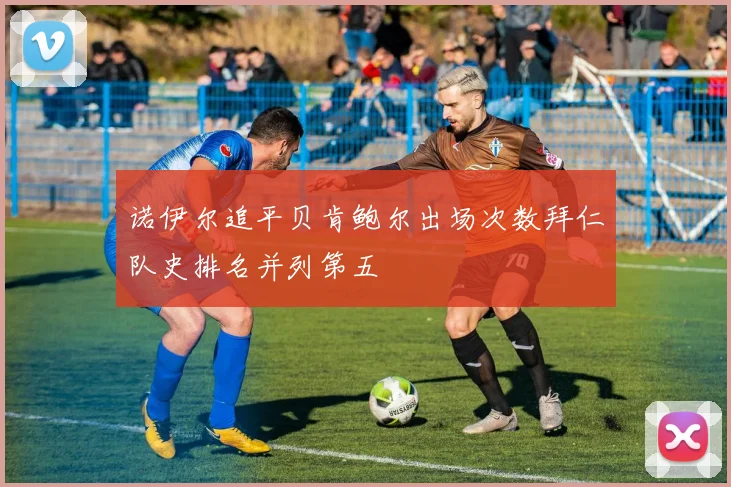 诺伊尔追平贝肯鲍尔出场次数拜仁队史排名并列第五